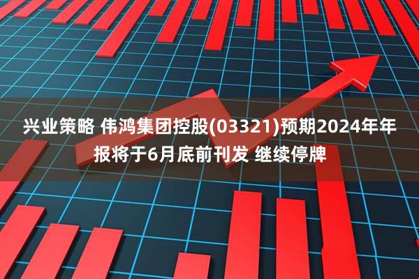 兴业策略 伟鸿集团控股(03321)预期2024年年报将于6月底前刊发 继续停牌