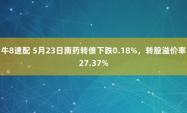 牛8速配 5月23日南药转债下跌0.18%，转股溢价率27.37%