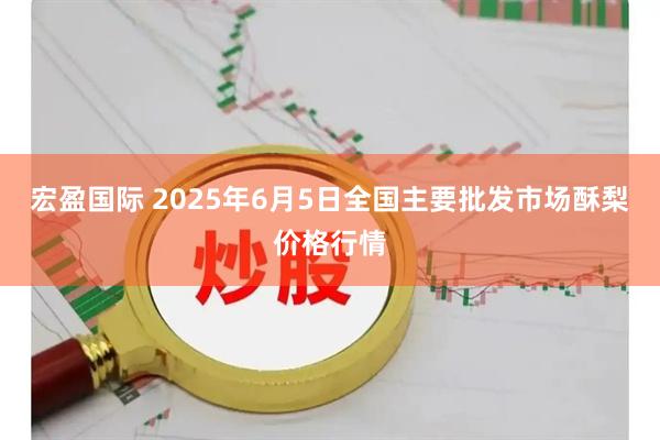 宏盈国际 2025年6月5日全国主要批发市场酥梨价格行情