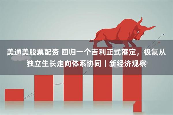 美通美股票配资 回归一个吉利正式落定，极氪从独立生长走向体系协同丨新经济观察