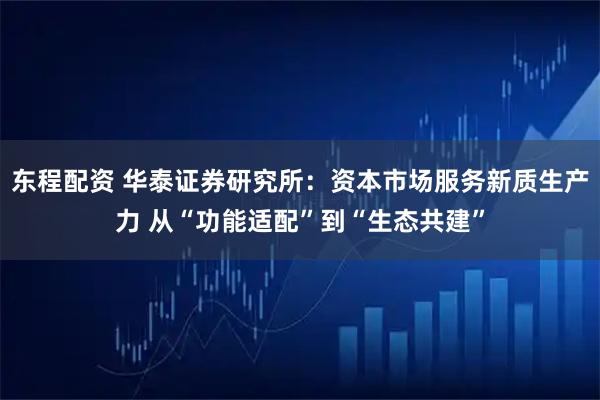 东程配资 华泰证券研究所：资本市场服务新质生产力 从“功能适配”到“生态共建”