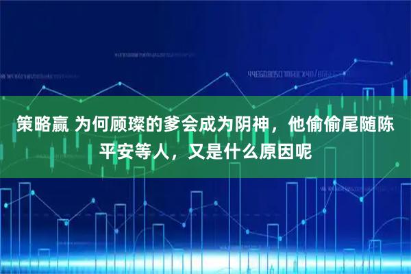 策略赢 为何顾璨的爹会成为阴神，他偷偷尾随陈平安等人，又是什么原因呢