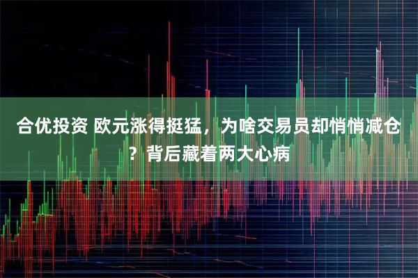 合优投资 欧元涨得挺猛，为啥交易员却悄悄减仓？背后藏着两大心病
