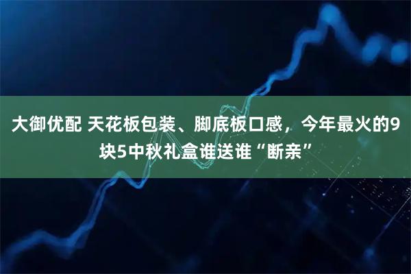 大御优配 天花板包装、脚底板口感，今年最火的9块5中秋礼盒谁送谁“断亲”