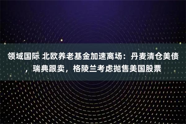 领域国际 北欧养老基金加速离场：丹麦清仓美债，瑞典跟卖，格陵兰考虑抛售美国股票